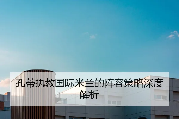 孔蒂执教国际米兰的阵容策略深度解析